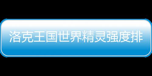 洛克王国最新精灵排行一览世界强度