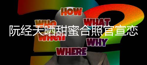 阮经 许恋情合照回应玮甯祝天晒甜蜜官宣福祝福